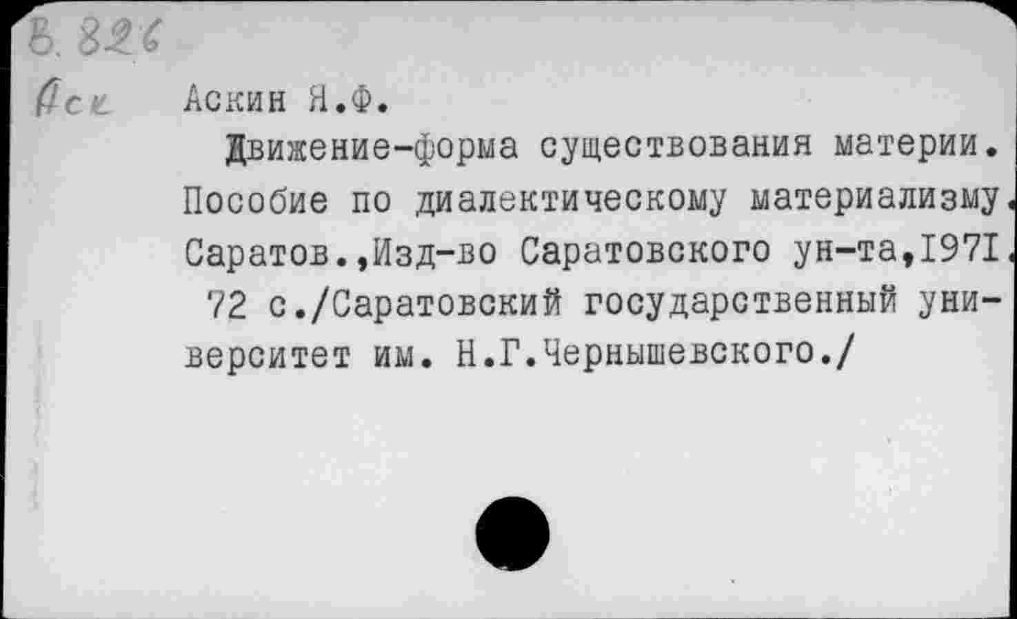 ﻿ь. ш
(let Аскин Я.Ф.
Движение-форма существования материи. Пособие по диалектическому материализму Саратов.,Изд-во Саратовского ун-та,1971 72 с./Саратовский государственный университет им. Н.Г.Чернышевского./